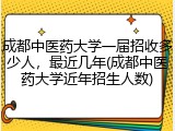 成都中医药大学一届招收多少人，最近几年(成都中医药大学近年招生人数)