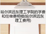哈尔滨远东理工学院的学费和住宿费明细(哈尔滨远东理工费用)