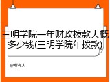 三明学院一年财政拨款大概多少钱(三明学院年拨款)