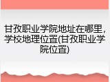 甘孜职业学院地址在哪里，学校地理位置(甘孜职业学院位置)