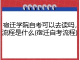 宿迁学院自考可以去读吗，流程是什么(宿迁自考流程)