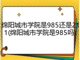 绵阳城市学院是985还是211(绵阳城市学院是985吗)