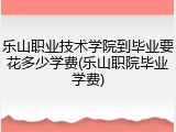 乐山职业技术学院到毕业要花多少学费(乐山职院毕业学费)