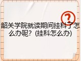 韶关学院就读期间挂科了怎么办呢？(挂科怎么办)