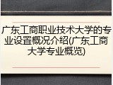 广东工商职业技术大学的专业设置概况介绍(广东工商大学专业概览)