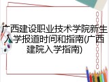 广西建设职业技术学院新生入学报道时间和指南(广西建院入学指南)