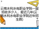 云南水利水电职业学院一届招收多少人，最近几年(云南水利水电职业学院近年招生数)