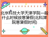 北京科技大学天津学院一般什么时候放寒暑假(北科津院寒暑假时间)