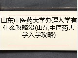 山东中医药大学办理入学有什么攻略没(山东中医药大学入学攻略)