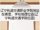 辽宁轨道交通职业学院地址在哪里，学校地理位置(辽宁轨道交通学院位置)