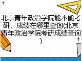 北京青年政治学院能不能考研，成绩在哪里查询(北京青年政治学院考研成绩查询)