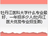 牡丹江医科大学什么专业最好，一年招多少人(牡丹江医大优势专业招生数)