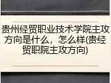 贵州经贸职业技术学院主攻方向是什么，怎么样(贵经贸职院主攻方向)