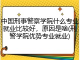中国刑事警察学院什么专业就业比较好，原因是啥(刑警学院优势专业就业)