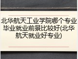北华航天工业学院哪个专业毕业就业前景比较好(北华航天就业好专业)