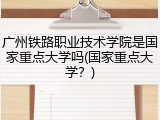 广州铁路职业技术学院是国家重点大学吗(国家重点大学？)