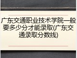 广东交通职业技术学院一般要多少分才能录取(广东交通录取分数线)