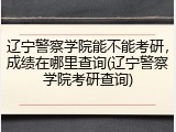 辽宁警察学院能不能考研，成绩在哪里查询(辽宁警察学院考研查询)
