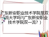 广东新安职业技术学院是双一流大学吗?(广东新安职业技术学院双一流？)
