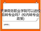 天津商务职业学院可以进校后转专业吗？(校内转专业政策)