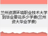 兰州资源环境职业技术大学到毕业要花多少学费(兰州资大毕业学费)