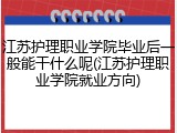 江苏护理职业学院毕业后一般能干什么呢(江苏护理职业学院就业方向)