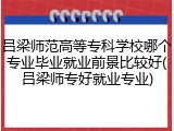 吕梁师范高等专科学校哪个专业毕业就业前景比较好(吕梁师专好就业专业)