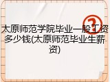 太原师范学院毕业一般工资多少钱(太原师范毕业生薪资)