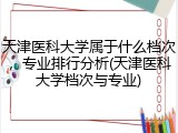 天津医科大学属于什么档次，专业排行分析(天津医科大学档次与专业)