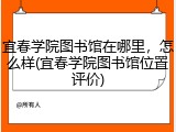 宜春学院图书馆在哪里，怎么样(宜春学院图书馆位置评价)
