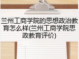 兰州工商学院的思想政治教育怎么样(兰州工商学院思政教育评价)