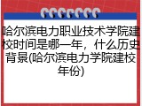哈尔滨电力职业技术学院建校时间是哪一年，什么历史背景(哈尔滨电力学院建校年份)