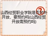 山西经贸职业学院是否对外开放，要预约吗(山西经贸开放需预约吗)