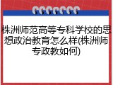 株洲师范高等专科学校的思想政治教育怎么样(株洲师专政教如何)
