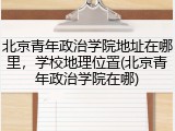 北京青年政治学院地址在哪里，学校地理位置(北京青年政治学院在哪)
