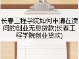 长春工程学院如何申请在读间的创业无息贷款(长春工程学院创业贷款)