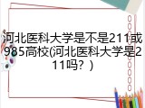 河北医科大学是不是211或985高校(河北医科大学是211吗？)