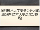 深圳技术大学要多少分才能进(深圳技术大学录取分数线)