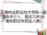 云南林业职业技术学院一届招收多少人，最近几年(云南林职近年招生人数)