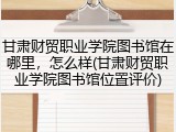 甘肃财贸职业学院图书馆在哪里，怎么样(甘肃财贸职业学院图书馆位置评价)
