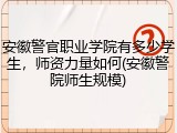 安徽警官职业学院有多少学生，师资力量如何(安徽警院师生规模)
