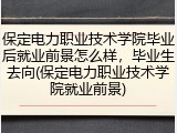保定电力职业技术学院毕业后就业前景怎么样，毕业生去向(保定电力职业技术学院就业前景)