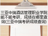 三亚中瑞酒店管理职业学院能不能考研，成绩在哪里查询(三亚中瑞考研成绩查询)