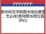 贵州师范学院图书馆在哪里，怎么样(贵师图书馆位置评价)