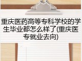 重庆医药高等专科学校的学生毕业都怎么样了(重庆医专就业去向)