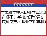 广东科学技术职业学院地址在哪里，学校地理位置(广东科学技术职业学院地址)