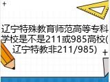 辽宁特殊教育师范高等专科学校是不是211或985高校(辽宁特教非211/985)
