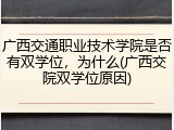 广西交通职业技术学院是否有双学位，为什么(广西交院双学位原因)