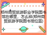 郑州商贸旅游职业学院图书馆在哪里，怎么样(郑州商贸旅游学院图书馆位置)