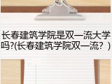 长春建筑学院是双一流大学吗?(长春建筑学院双一流？)